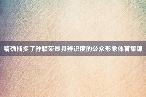 精确捕捉了孙颖莎最具辨识度的公众形象体育集锦