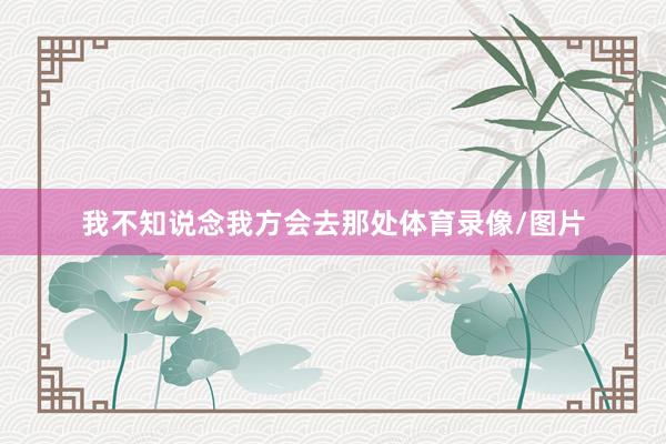 我不知说念我方会去那处体育录像/图片