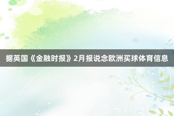 据英国《金融时报》2月报说念欧洲买球体育信息