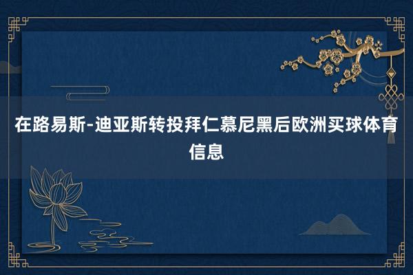 在路易斯-迪亚斯转投拜仁慕尼黑后欧洲买球体育信息
