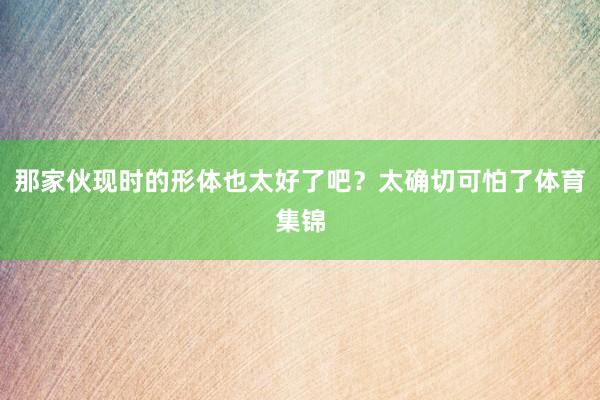 那家伙现时的形体也太好了吧？太确切可怕了体育集锦