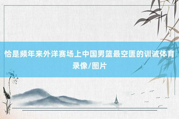 恰是频年来外洋赛场上中国男篮最空匮的训诫体育录像/图片