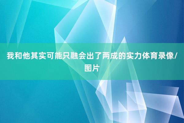 我和他其实可能只融会出了两成的实力体育录像/图片