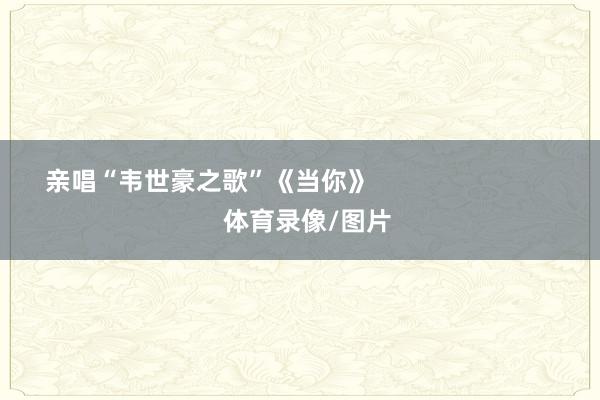 亲唱“韦世豪之歌”《当你》                            体育录像/图片