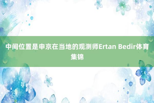 中间位置是申京在当地的观测师Ertan Bedir体育集锦
