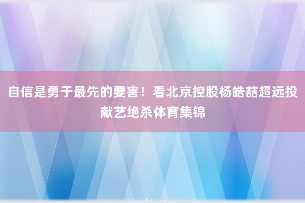 自信是勇于最先的要害！看北京控股杨皓喆超远投献艺绝杀体育集锦