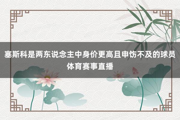 塞斯科是两东说念主中身价更高且申饬不及的球员体育赛事直播