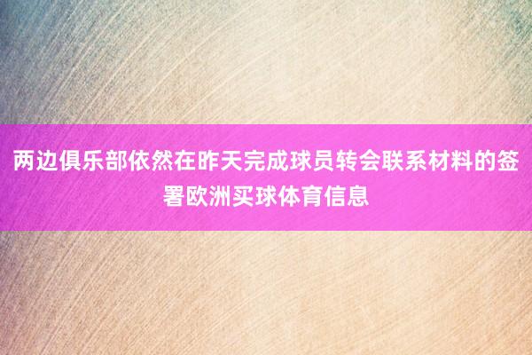 两边俱乐部依然在昨天完成球员转会联系材料的签署欧洲买球体育信息