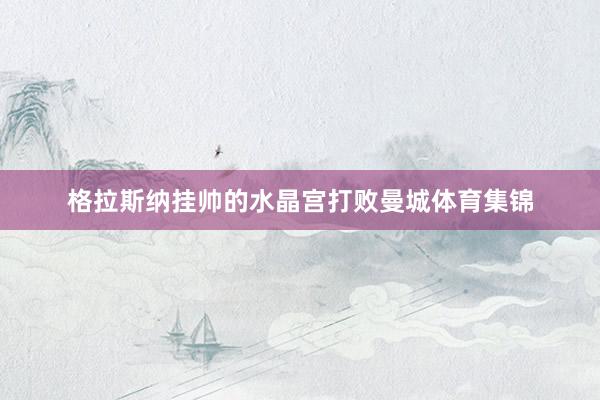 格拉斯纳挂帅的水晶宫打败曼城体育集锦