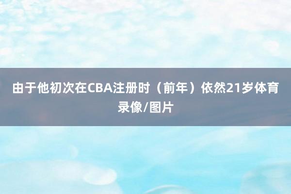 由于他初次在CBA注册时（前年）依然21岁体育录像/图片