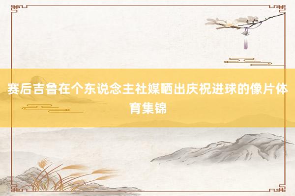 赛后吉鲁在个东说念主社媒晒出庆祝进球的像片体育集锦