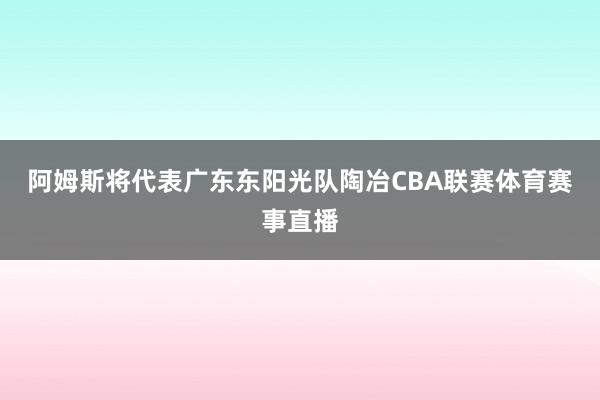 阿姆斯将代表广东东阳光队陶冶CBA联赛体育赛事直播