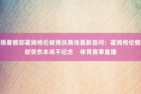 捂着髋部霍姆格伦被搀扶离场最新音问：霍姆格伦髋部受伤本场不纪念    体育赛事直播