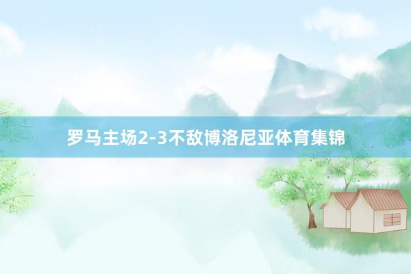罗马主场2-3不敌博洛尼亚体育集锦