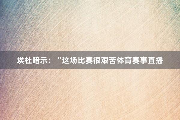 埃杜暗示：“这场比赛很艰苦体育赛事直播
