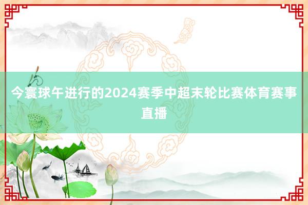 今寰球午进行的2024赛季中超末轮比赛体育赛事直播