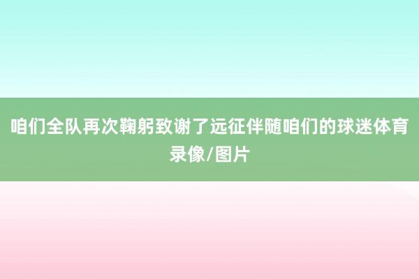 咱们全队再次鞠躬致谢了远征伴随咱们的球迷体育录像/图片