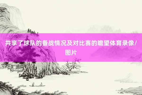 共享了球队的备战情况及对比赛的瞻望体育录像/图片