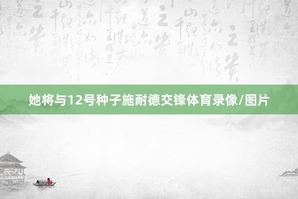 她将与12号种子施耐德交锋体育录像/图片
