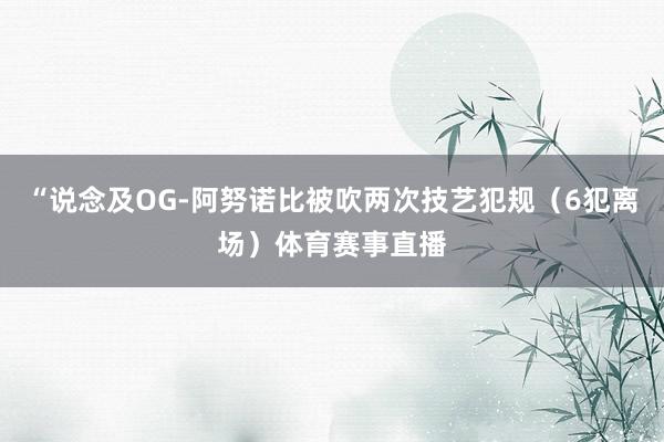 “说念及OG-阿努诺比被吹两次技艺犯规（6犯离场）体育赛事直播