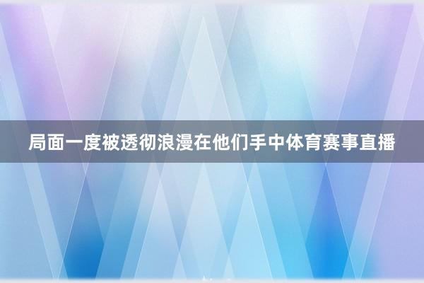 局面一度被透彻浪漫在他们手中体育赛事直播