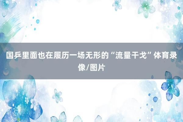 国乒里面也在履历一场无形的“流量干戈”体育录像/图片