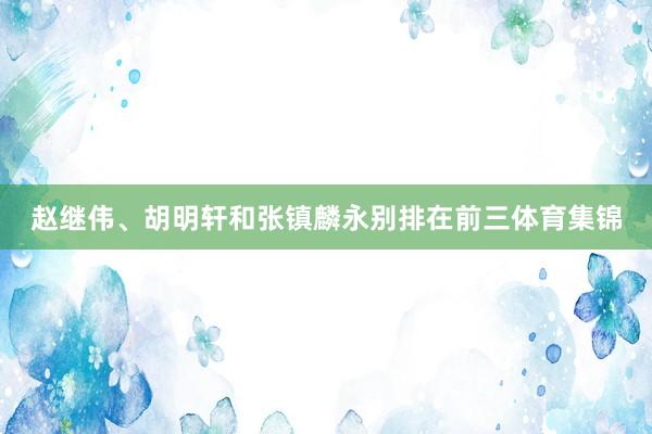赵继伟、胡明轩和张镇麟永别排在前三体育集锦