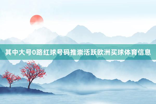 其中大号0路红球号码推崇活跃欧洲买球体育信息