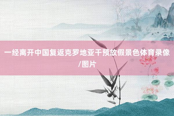 一经离开中国复返克罗地亚干预放假景色体育录像/图片
