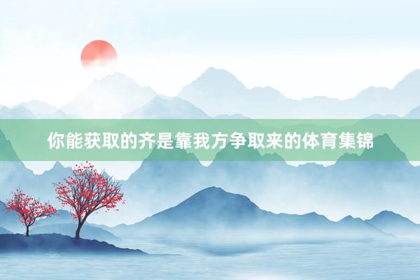 你能获取的齐是靠我方争取来的体育集锦