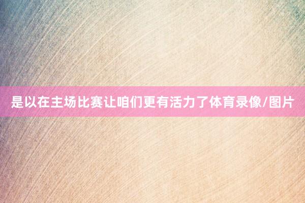 是以在主场比赛让咱们更有活力了体育录像/图片