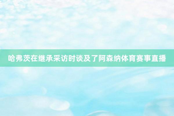 哈弗茨在继承采访时谈及了阿森纳体育赛事直播