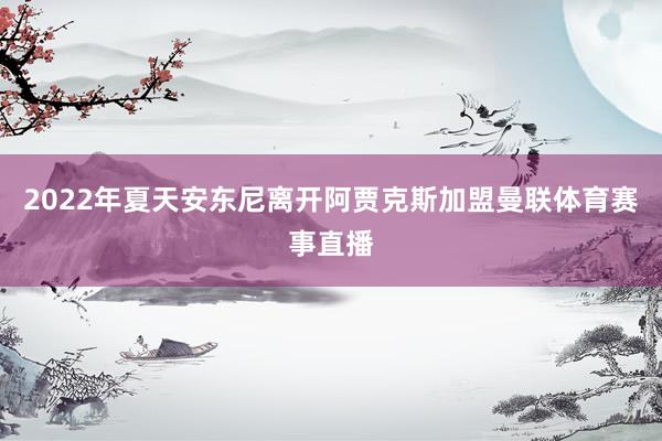 2022年夏天安东尼离开阿贾克斯加盟曼联体育赛事直播