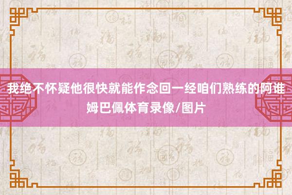 我绝不怀疑他很快就能作念回一经咱们熟练的阿谁姆巴佩体育录像/图片