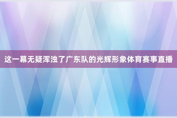 这一幕无疑浑浊了广东队的光辉形象体育赛事直播