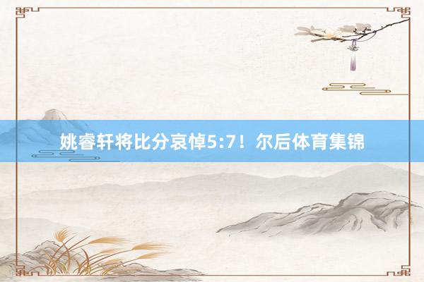 姚睿轩将比分哀悼5:7！尔后体育集锦