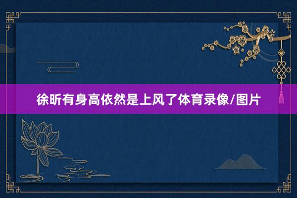 徐昕有身高依然是上风了体育录像/图片