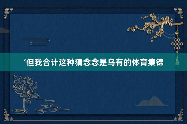’但我合计这种猜念念是乌有的体育集锦