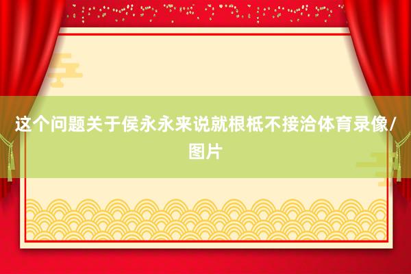 这个问题关于侯永永来说就根柢不接洽体育录像/图片