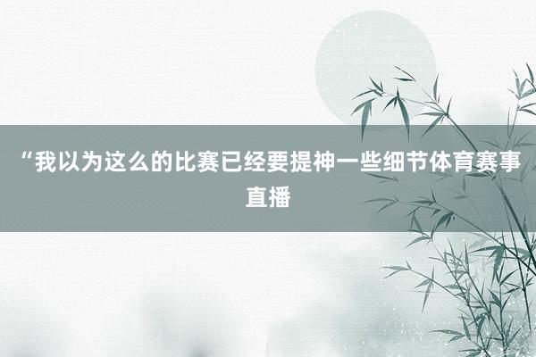 “我以为这么的比赛已经要提神一些细节体育赛事直播