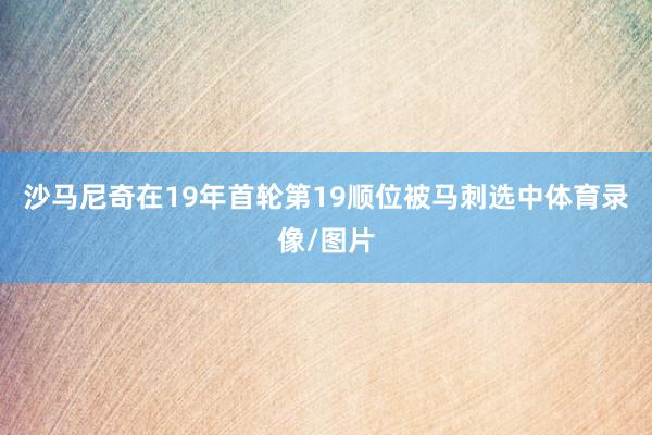 沙马尼奇在19年首轮第19顺位被马刺选中体育录像/图片