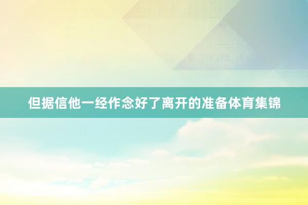 但据信他一经作念好了离开的准备体育集锦