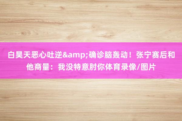 白昊天恶心吐逆&确诊脑轰动！张宁赛后和他商量：我没特意肘你体育录像/图片