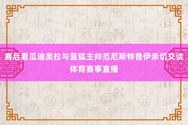 赛后看瓜迪奥拉与蓝狐主帅范尼斯特鲁伊亲切交谈体育赛事直播