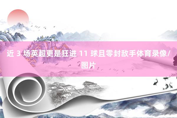 近 3 场英超更是狂进 11 球且零封敌手体育录像/图片