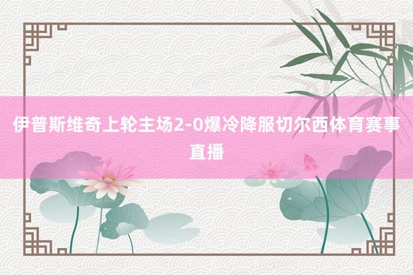 伊普斯维奇上轮主场2-0爆冷降服切尔西体育赛事直播