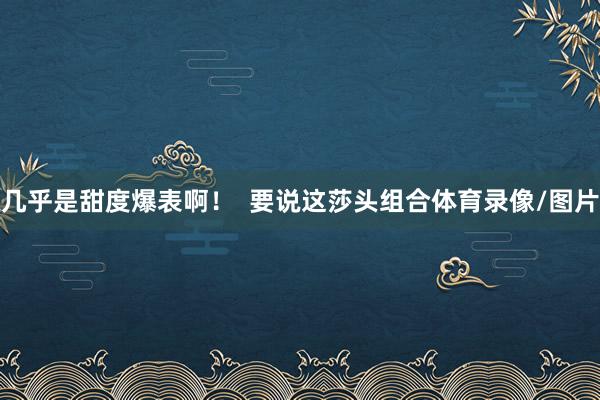 几乎是甜度爆表啊！  要说这莎头组合体育录像/图片