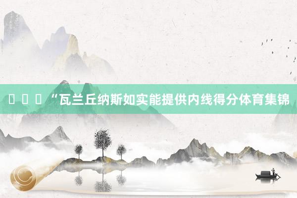 ​​​“瓦兰丘纳斯如实能提供内线得分体育集锦