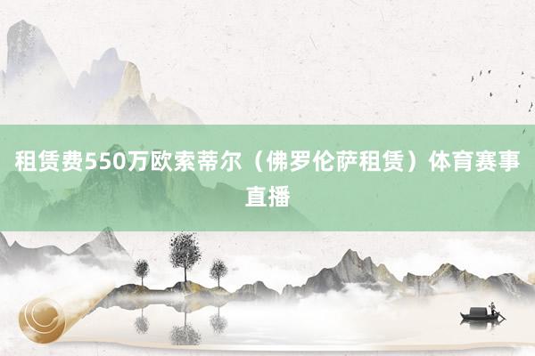 租赁费550万欧索蒂尔（佛罗伦萨租赁）体育赛事直播