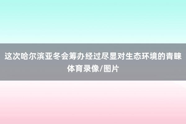 这次哈尔滨亚冬会筹办经过尽显对生态环境的青睐体育录像/图片